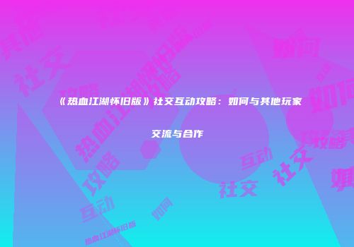 《热血江湖怀旧版》社交互动攻略:如何与其他玩家交流与合作