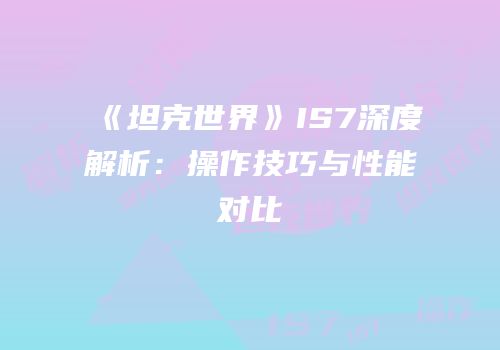 《坦克世界》IS7深度解析：操作技巧与性能对比