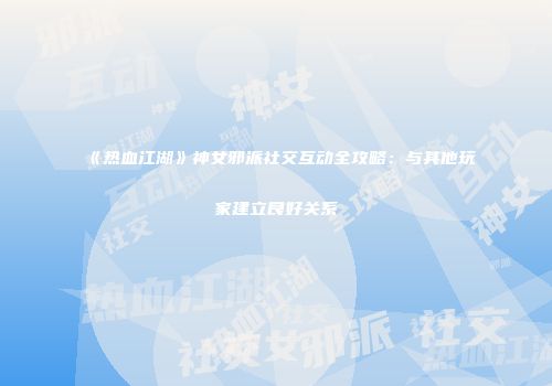 《热血江湖》神女邪派社交互动全攻略：与其他玩家建立良好关系