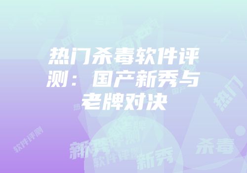 热门杀毒软件评测：国产新秀与老牌对决