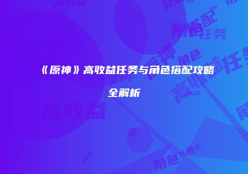 《原神》高收益任务与角色搭配攻略全解析