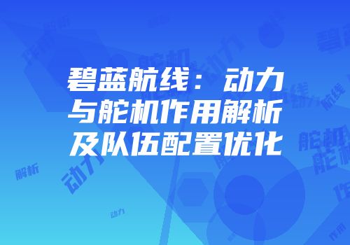 碧蓝航线：动力与舵机作用解析及队伍配置优化