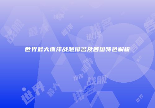 世界最大巡洋战舰排名及各国特色解析
