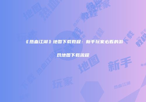 《热血江湖》地图下载教程：新手玩家必看的游戏地图下载流程