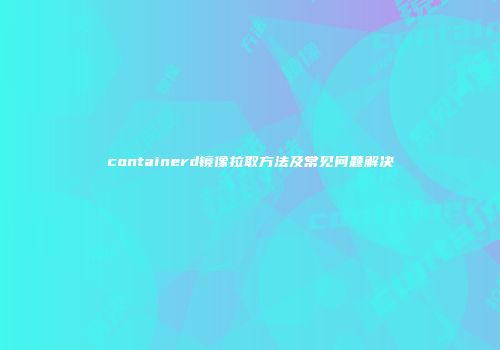 containerd镜像拉取方法及常见问题解决