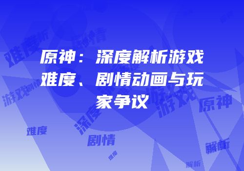 原神：深度解析游戏难度、剧情动画与玩家争议