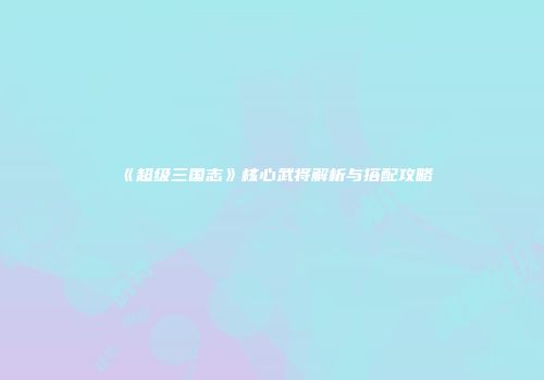 《超级三国志》核心武将解析与搭配攻略