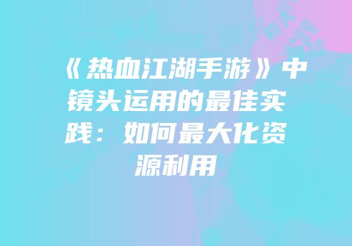 《热血江湖手游》中镜头运用的最佳实践：如何最大化资源利用