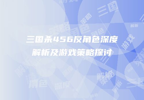 三国杀456反角色深度解析及游戏策略探讨