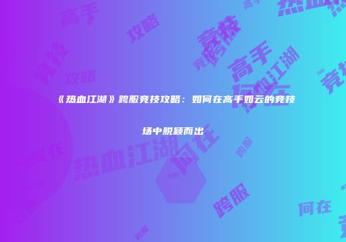 《热血江湖》跨服竞技攻略：如何在高手如云的竞技场中脱颖而出