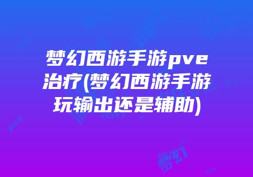 梦幻西游手游pve治疗(梦幻西游手游玩输出还是辅助)
