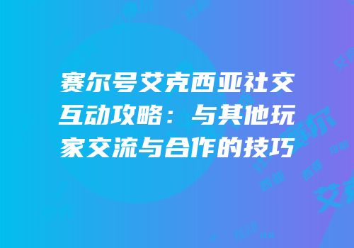赛尔号艾克西亚社交互动攻略：与其他玩家交流与合作的技巧