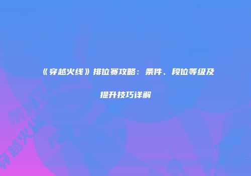 《穿越火线》排位赛攻略：条件、段位等级及提升技巧详解
