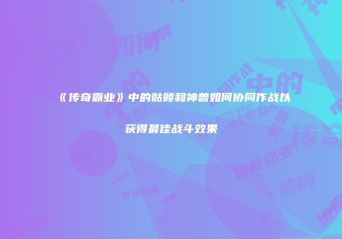 《传奇霸业》中的骷髅和神兽如何协同作战以获得最佳战斗效果