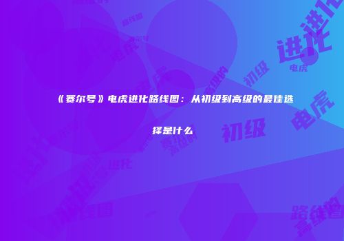 《赛尔号》电虎进化路线图：从初级到高级的最佳选择是什么