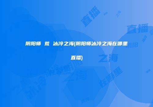 阴阳师 荒 冰冷之海(阴阳师冰冷之海在哪里直播)