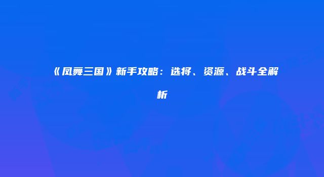 《凤舞三国》新手攻略：选将、资源、战斗全解析