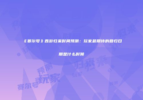 《赛尔号》西游归来时间预测：玩家最期待的回归日期是什么时候