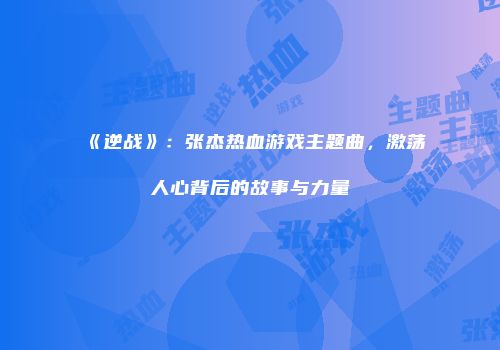 《逆战》：张杰热血游戏主题曲，激荡人心背后的故事与力量