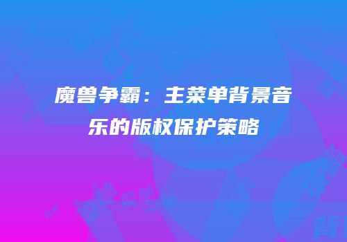 魔兽争霸：主菜单背景音乐的版权保护策略