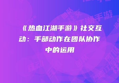 《热血江湖手游》社交互动：手部动作在团队协作中的运用