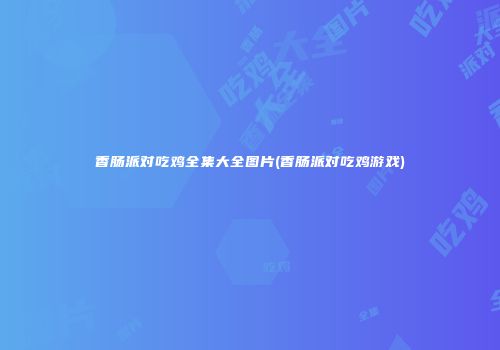 香肠派对吃鸡全集大全图片(香肠派对吃鸡游戏)