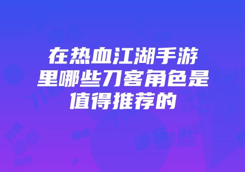 在热血江湖手游里哪些刀客角色是值得推荐的