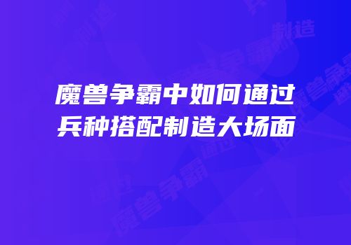 魔兽争霸中如何通过兵种搭配制造大场面