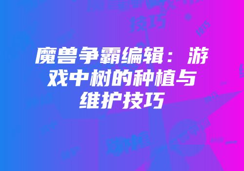 魔兽争霸编辑：游戏中树的种植与维护技巧