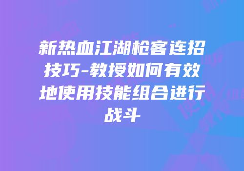 新热血江湖枪客连招技巧-教授如何有效地使用技能组合进行战斗