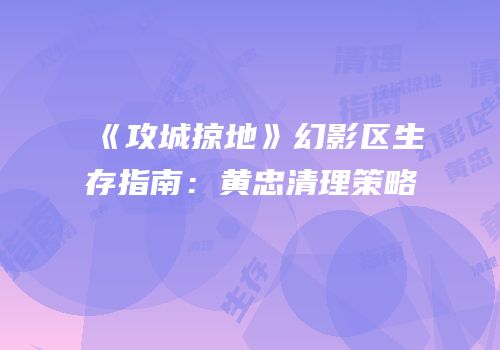 《攻城掠地》幻影区生存指南：黄忠清理策略