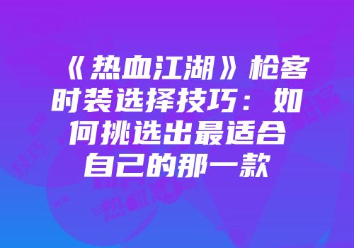 《热血江湖》枪客时装选择技巧：如何挑选出最适合自己的那一款