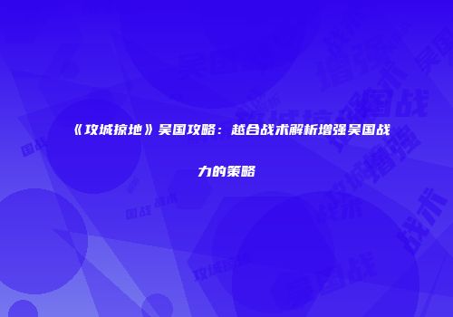 《攻城掠地》吴国攻略：越合战术解析增强吴国战力的策略