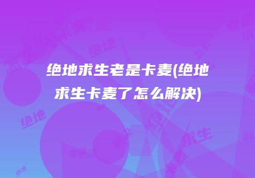 绝地求生老是卡麦(绝地求生卡麦了怎么解决)