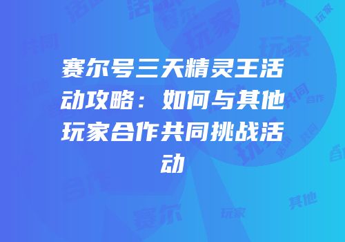 赛尔号三天精灵王活动攻略：如何与其他玩家合作共同挑战活动