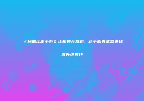 《热血江湖手游》正枪神兵攻略：新手必看武器选择与升级技巧