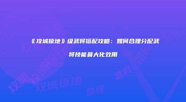 《攻城掠地》级武将搭配攻略：如何合理分配武将技能最大化效用