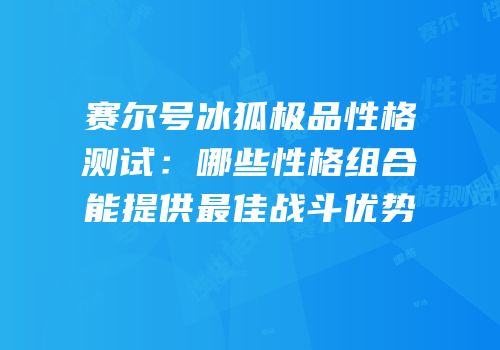 赛尔号冰狐极品性格测试：哪些性格组合能提供最佳战斗优势