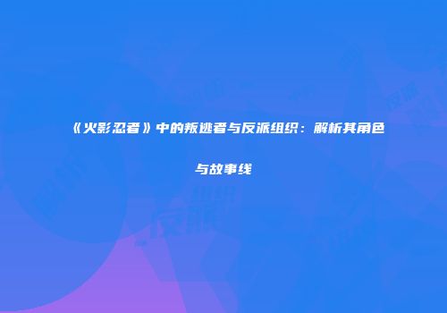 《火影忍者》中的叛逃者与反派组织：解析其角色与故事线