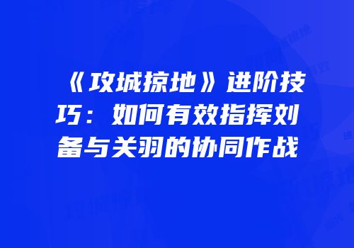 《攻城掠地》进阶技巧：如何有效指挥刘备与关羽的协同作战