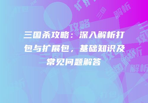 三国杀攻略：深入解析打包与扩展包，基础知识及常见问题解答