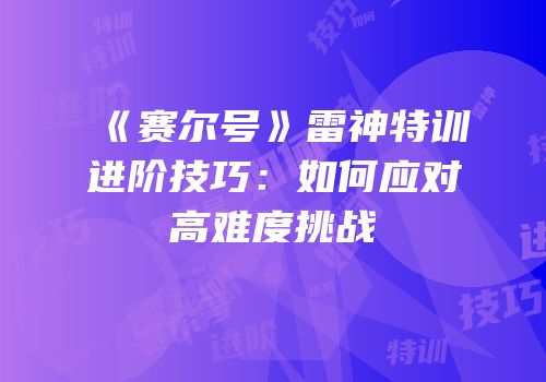 《赛尔号》雷神特训进阶技巧：如何应对高难度挑战