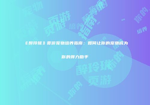 《醉玲珑》页游宠物培养指南：如何让你的宠物成为你的得力助手