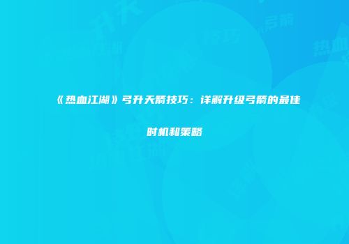 《热血江湖》弓升天箭技巧：详解升级弓箭的最佳时机和策略