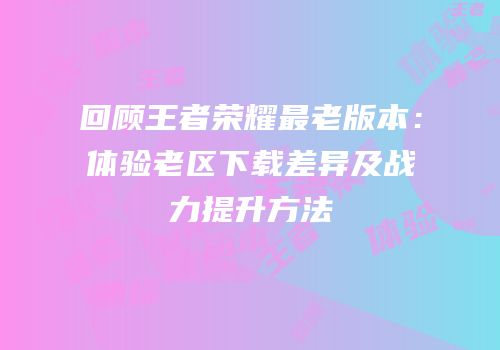 回顾王者荣耀最老版本：体验老区下载差异及战力提升方法