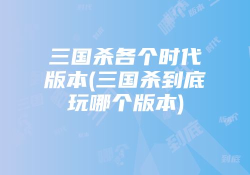 三国杀各个时代版本(三国杀到底玩哪个版本)