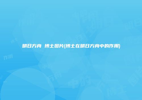 明日方舟 博士图片(博士在明日方舟中的作用)