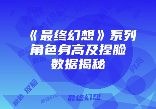 《最终幻想》系列角色身高及捏脸数据揭秘