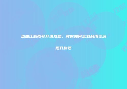 热血江湖称号升级攻略：教你如何高效利用资源提升称号
