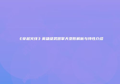 《穿越火线》英雄级武器擎天变形解析与特性介绍
